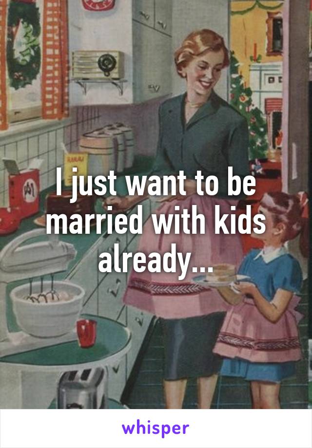 I just want to be married with kids already...