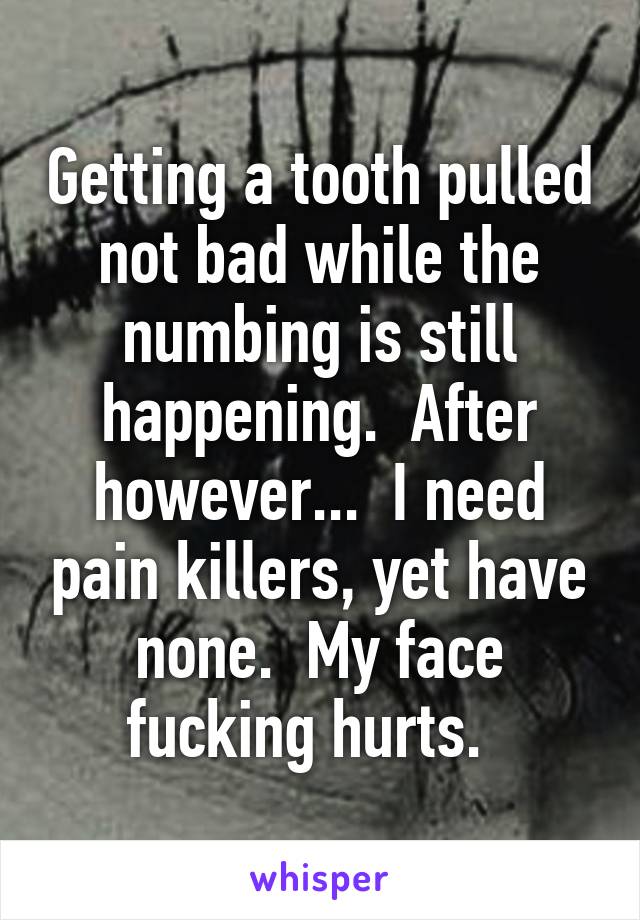 Getting a tooth pulled not bad while the numbing is still happening.  After however...  I need pain killers, yet have none.  My face fucking hurts.  