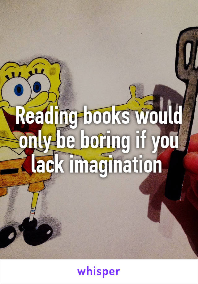 Reading books would only be boring if you lack imagination 