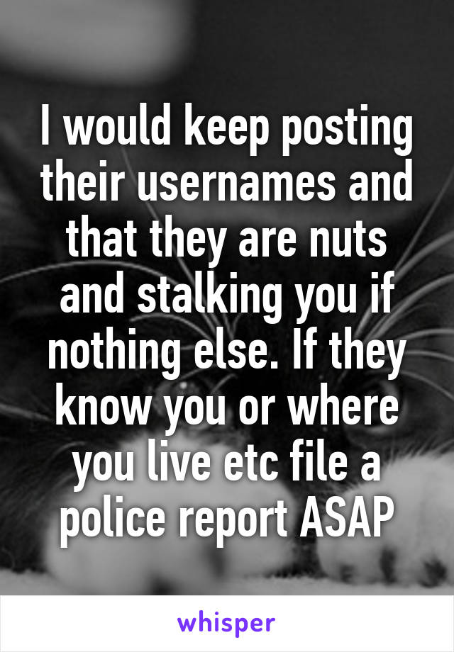 I would keep posting their usernames and that they are nuts and stalking you if nothing else. If they know you or where you live etc file a police report ASAP