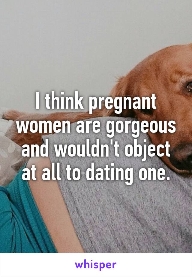 I think pregnant women are gorgeous and wouldn't object at all to dating one.