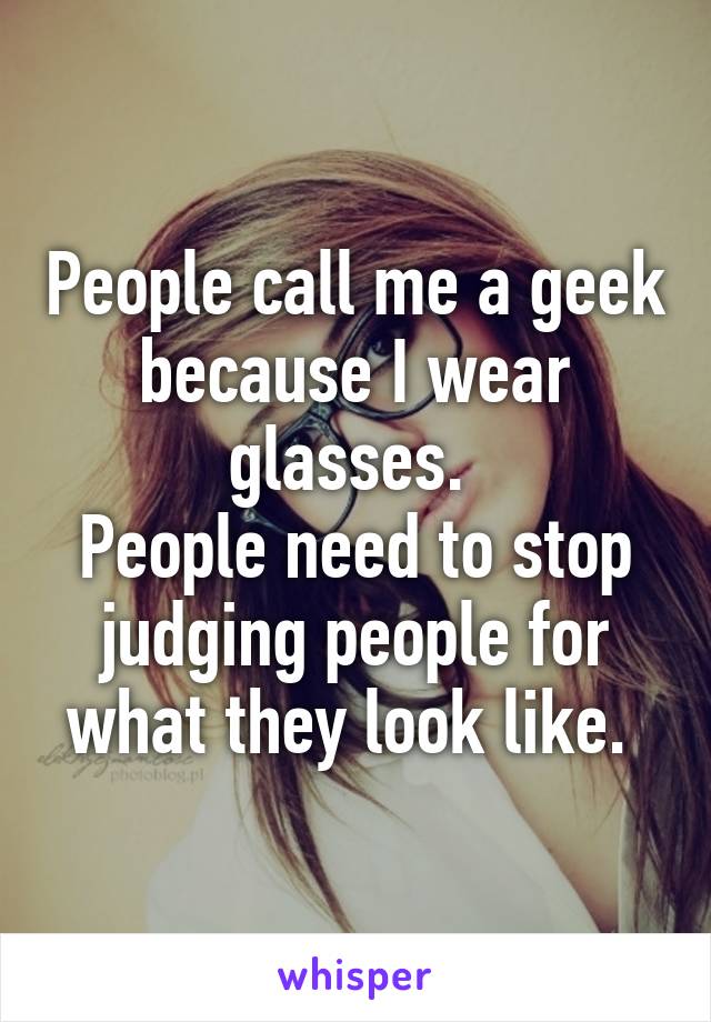 People call me a geek because I wear glasses. 
People need to stop judging people for what they look like. 