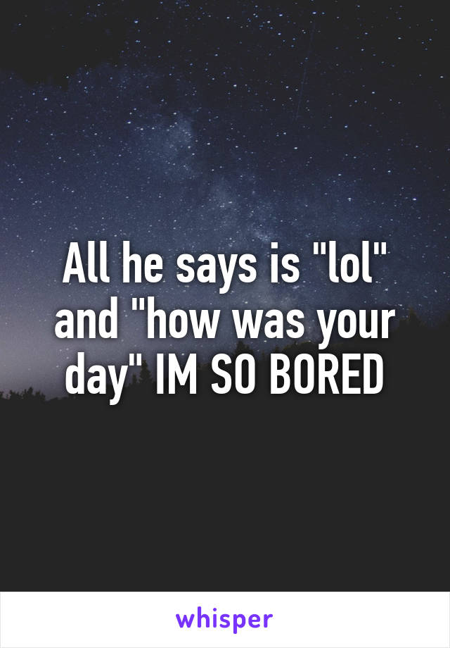 All he says is "lol" and "how was your day" IM SO BORED