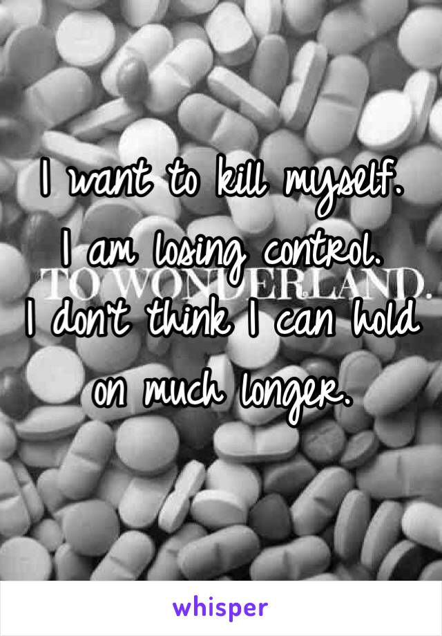 I want to kill myself. 
I am losing control. 
I don't think I can hold on much longer.