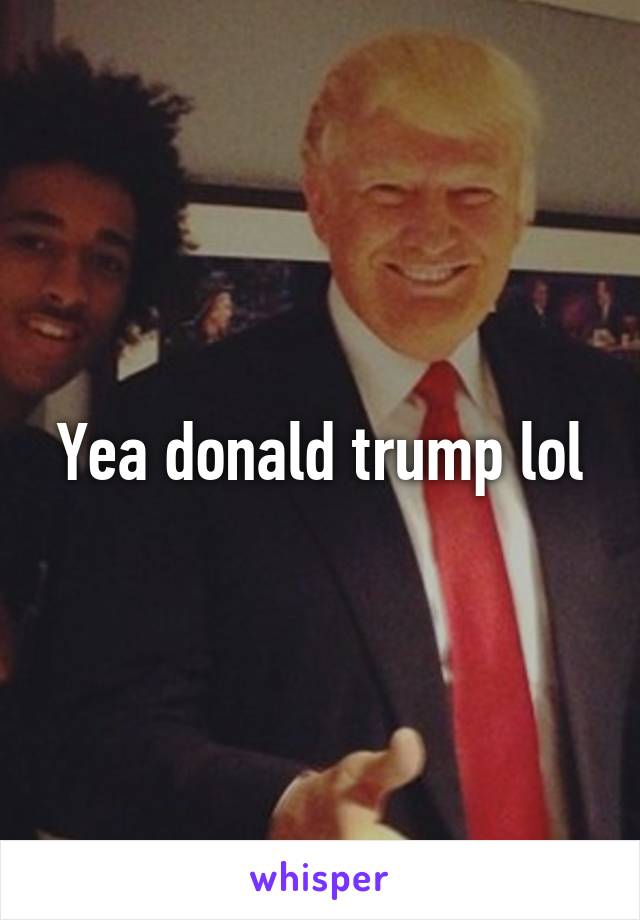 Yea donald trump lol