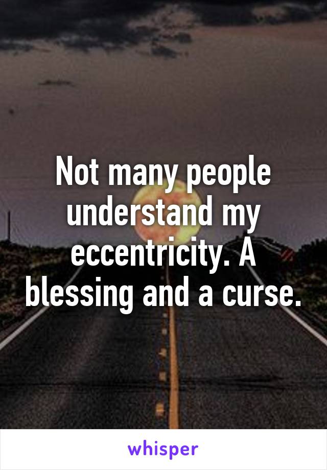 Not many people understand my eccentricity. A blessing and a curse.