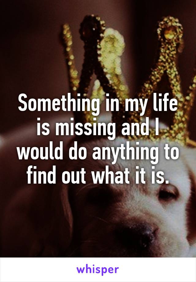 Something in my life is missing and I would do anything to find out what it is.