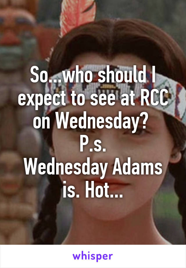 So...who should I expect to see at RCC on Wednesday? 
P.s.
Wednesday Adams is. Hot...