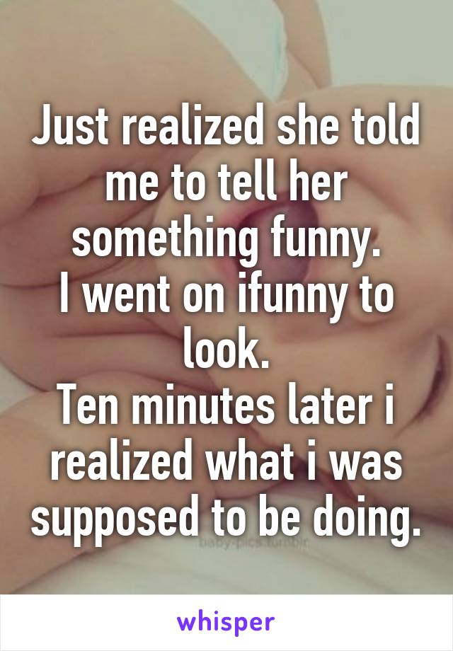 Just realized she told me to tell her something funny.
I went on ifunny to look.
Ten minutes later i realized what i was supposed to be doing.