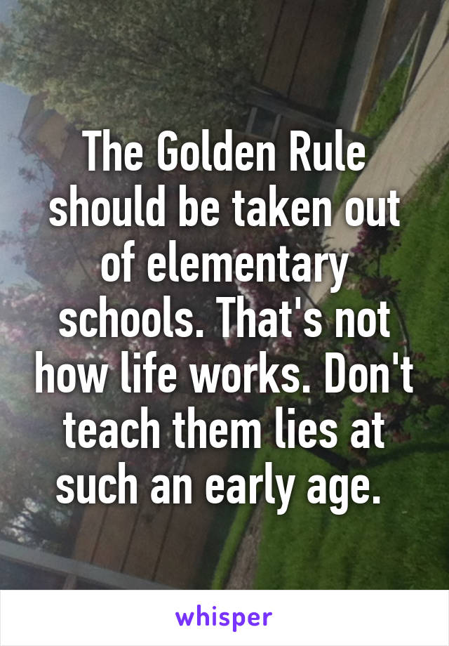 The Golden Rule should be taken out of elementary schools. That's not how life works. Don't teach them lies at such an early age. 