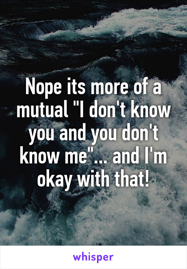 Nope its more of a mutual "I don't know you and you don't know me"... and I'm okay with that!