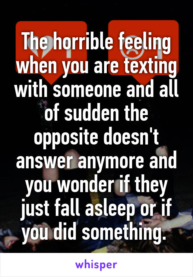 The horrible feeling when you are texting with someone and all of sudden the opposite doesn't answer anymore and you wonder if they just fall asleep or if you did something. 