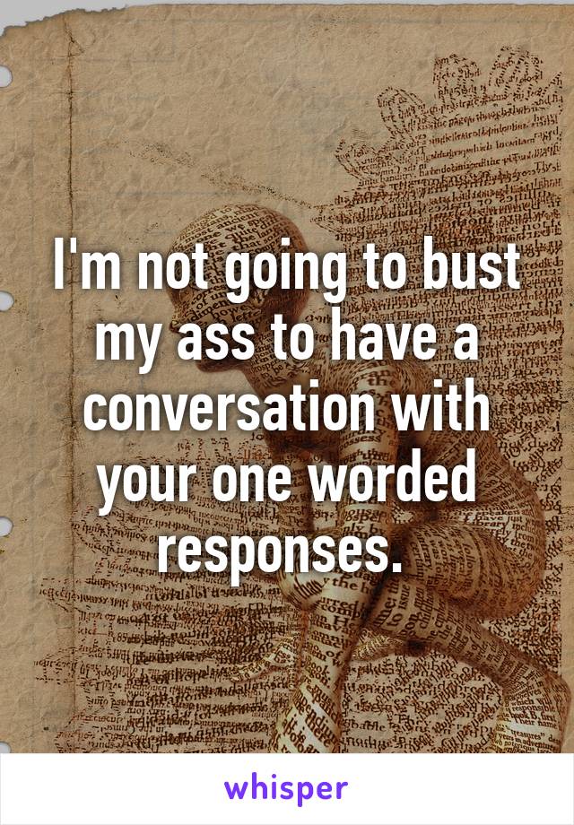 I'm not going to bust my ass to have a conversation with your one worded responses. 