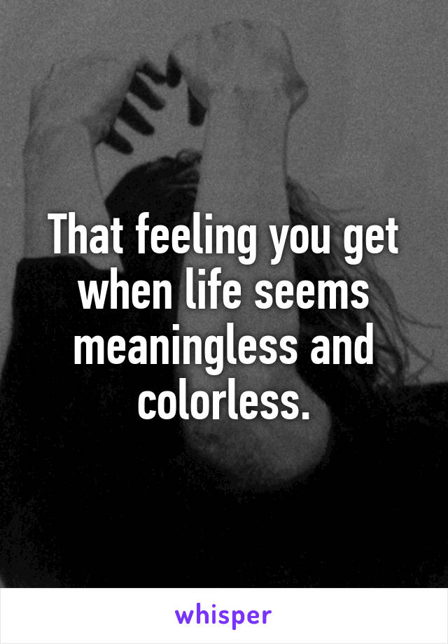 That feeling you get when life seems meaningless and colorless.