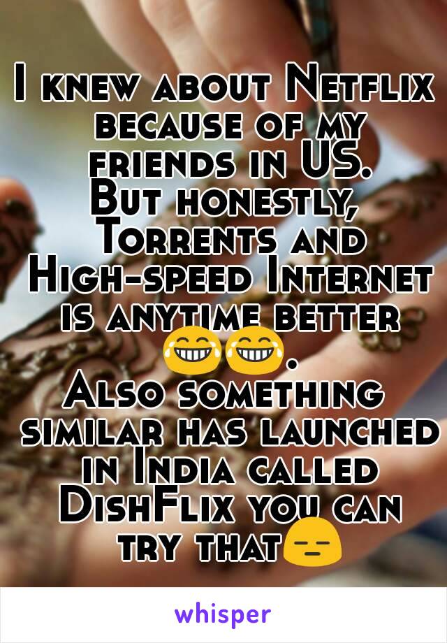 I knew about Netflix because of my friends in US.
But honestly, Torrents and High-speed Internet is anytime better 😂😂.
Also something similar has launched in India called DishFlix you can try that😑