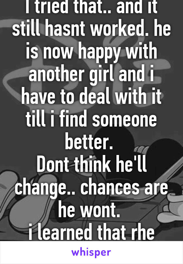 I tried that.. and it still hasnt worked. he is now happy with another girl and i have to deal with it till i find someone better. 
Dont think he'll change.. chances are he wont. 
i learned that rhe hard way!