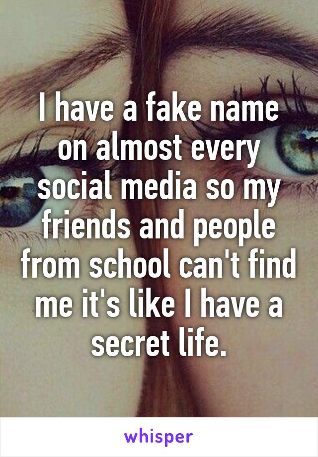 I have a fake name on almost every social media so my friends and people from school can't find me it's like I have a secret life.