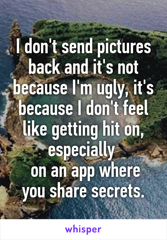 I don't send pictures back and it's not because I'm ugly, it's because I don't feel like getting hit on, especially 
 on an app where you share secrets.