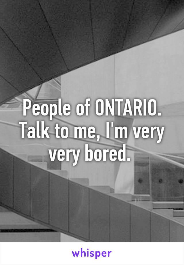 People of ONTARIO. Talk to me, I'm very very bored. 