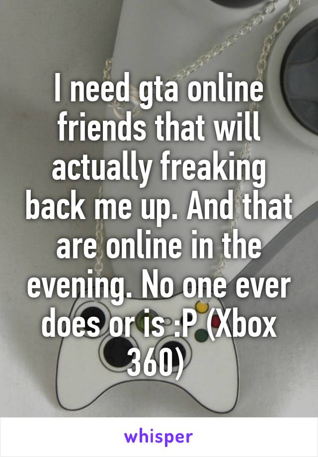 I need gta online friends that will actually freaking back me up. And that are online in the evening. No one ever does or is :P (Xbox 360) 