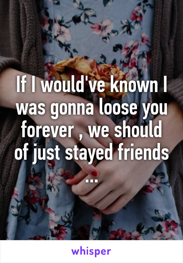 If I would've known I was gonna loose you forever , we should of just stayed friends ...