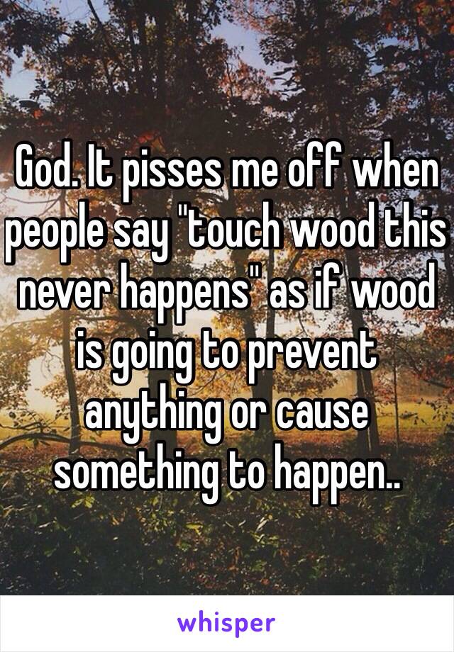 God. It pisses me off when people say "touch wood this never happens" as if wood is going to prevent anything or cause something to happen.. 