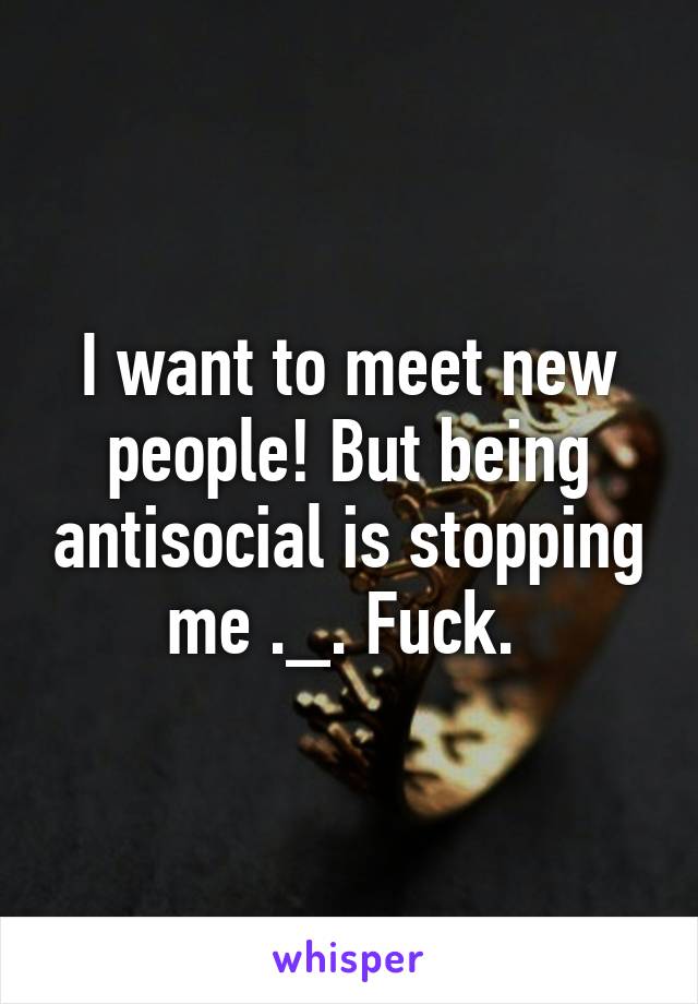 I want to meet new people! But being antisocial is stopping me ._. Fuck. 