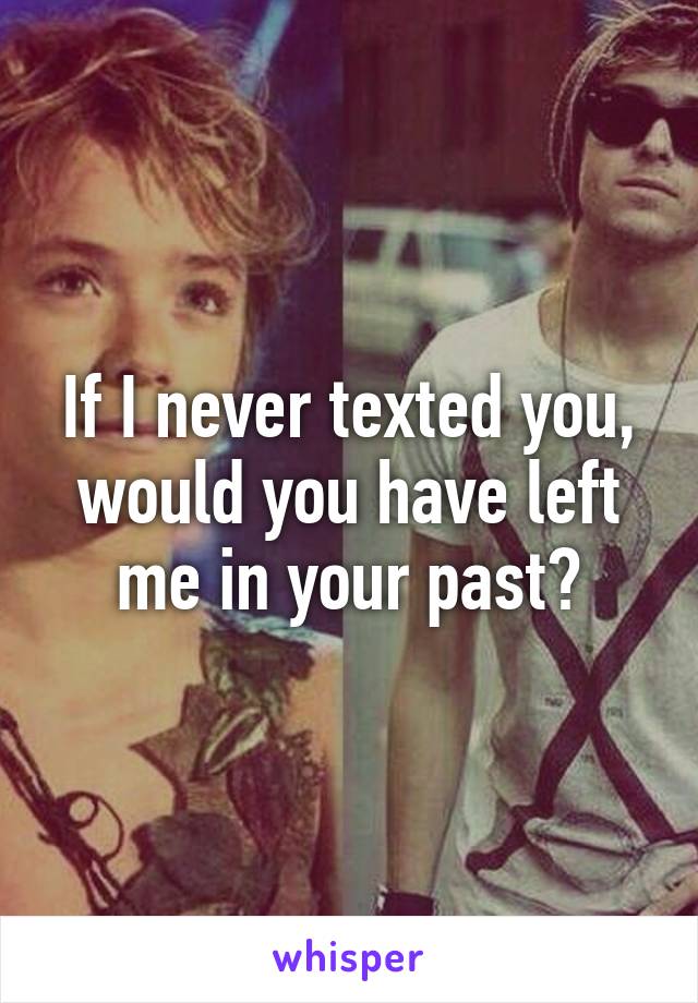 If I never texted you, would you have left me in your past?