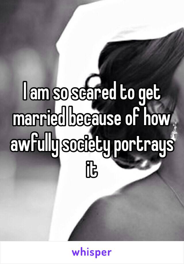 I am so scared to get married because of how awfully society portrays it 