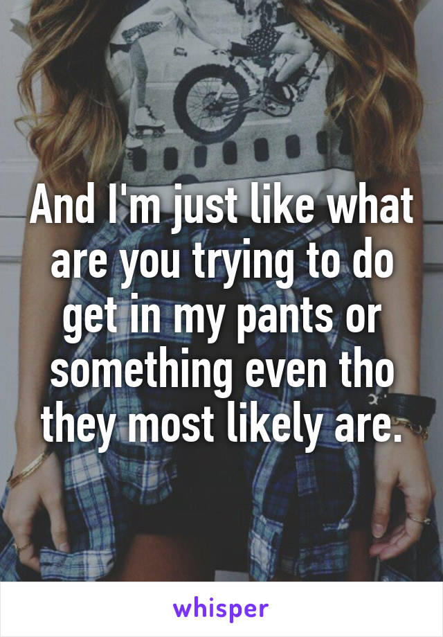 And I'm just like what are you trying to do get in my pants or something even tho they most likely are.