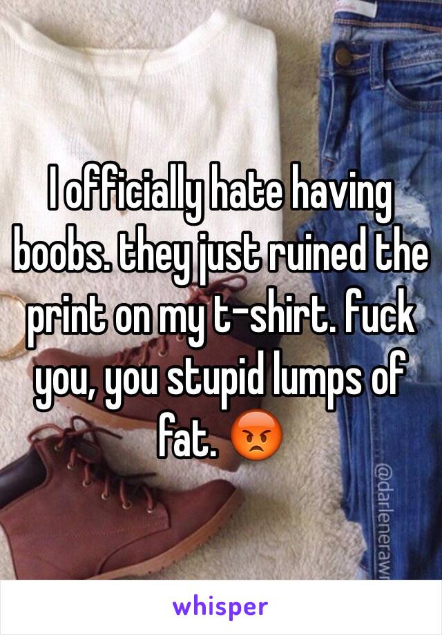 I officially hate having boobs. they just ruined the print on my t-shirt. fuck you, you stupid lumps of fat. 😡