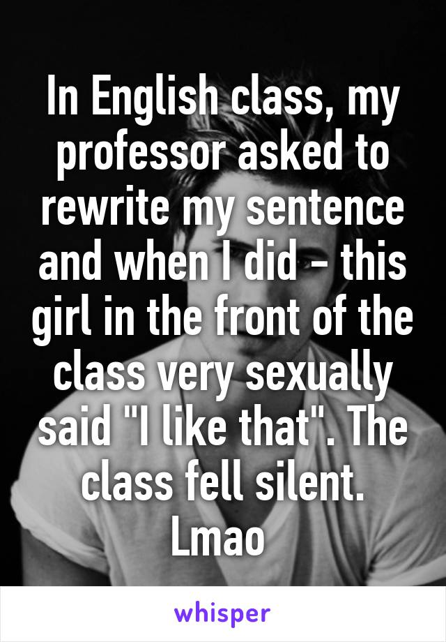 In English class, my professor asked to rewrite my sentence and when I did - this girl in the front of the class very sexually said "I like that". The class fell silent. Lmao 