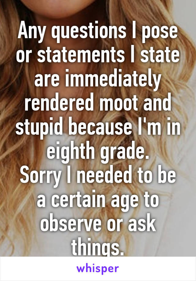 Any questions I pose or statements I state are immediately rendered moot and stupid because I'm in eighth grade.
Sorry I needed to be a certain age to observe or ask things.