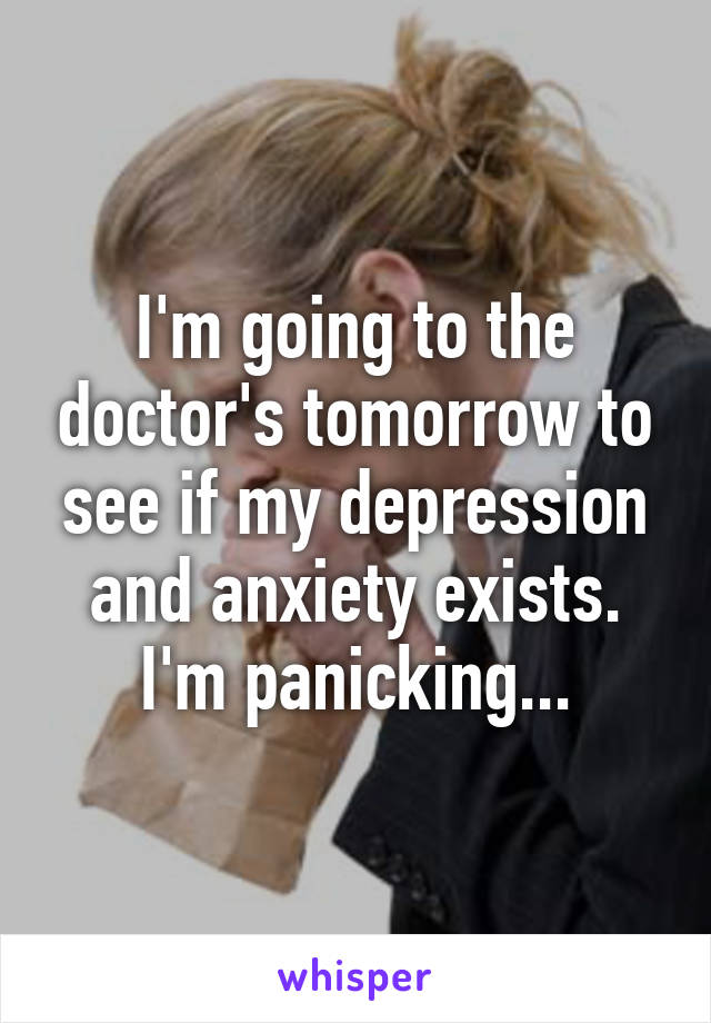 I'm going to the doctor's tomorrow to see if my depression and anxiety exists. I'm panicking...