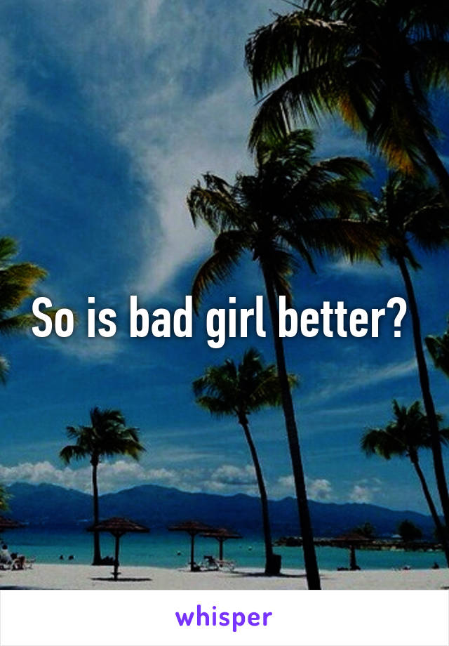 So is bad girl better? 