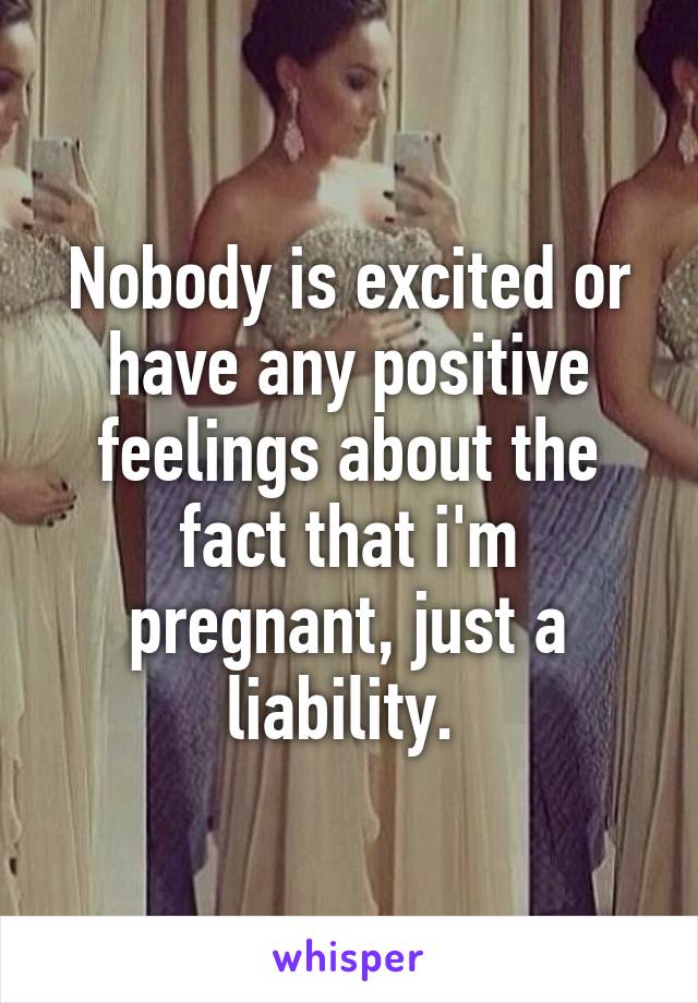 Nobody is excited or have any positive feelings about the fact that i'm pregnant, just a liability. 