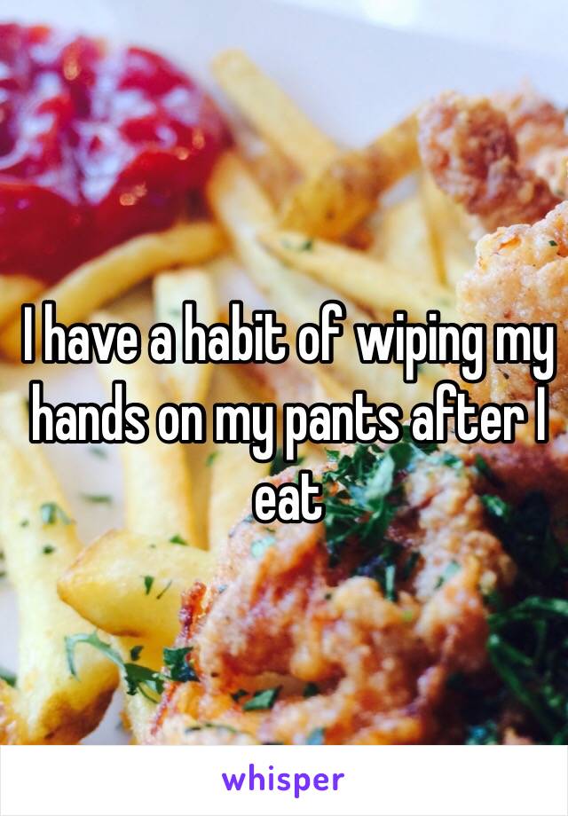 I have a habit of wiping my hands on my pants after I eat