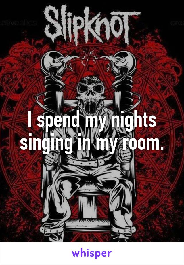 I spend my nights singing in my room.