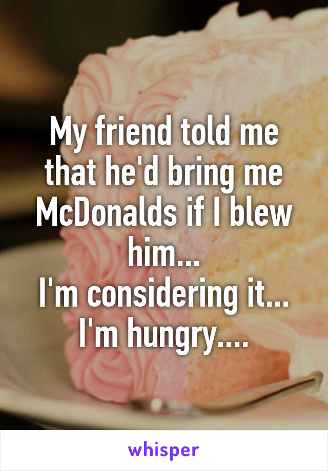 My friend told me that he'd bring me McDonalds if I blew him...
I'm considering it...
I'm hungry....