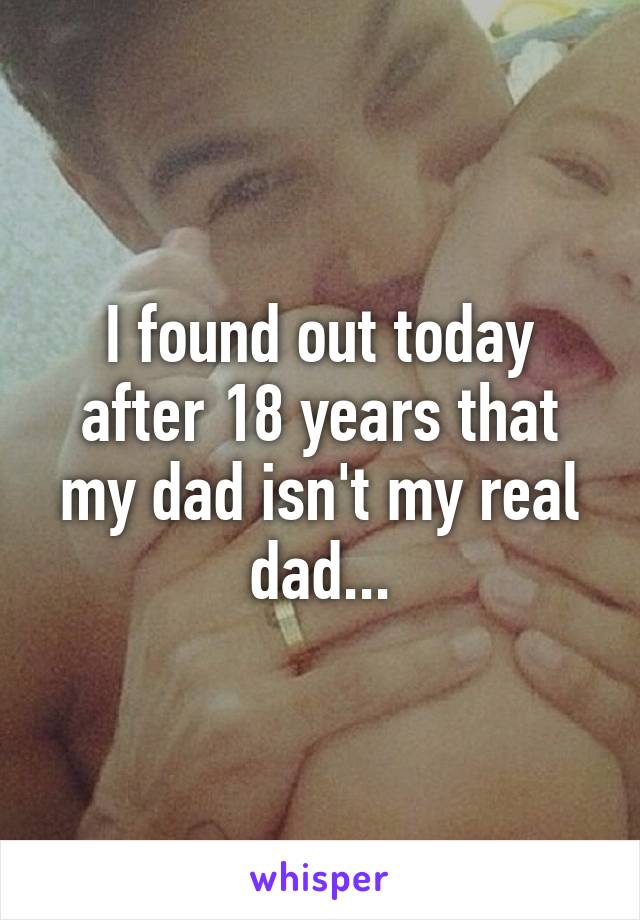 I found out today after 18 years that my dad isn't my real dad...