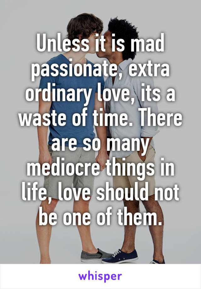 Unless it is mad passionate, extra ordinary love, its a waste of time. There are so many mediocre things in life, love should not be one of them.
