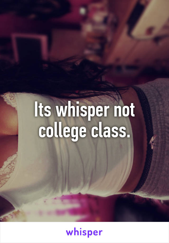 Its whisper not college class.