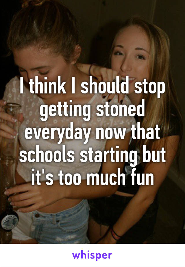 I think I should stop getting stoned everyday now that schools starting but it's too much fun