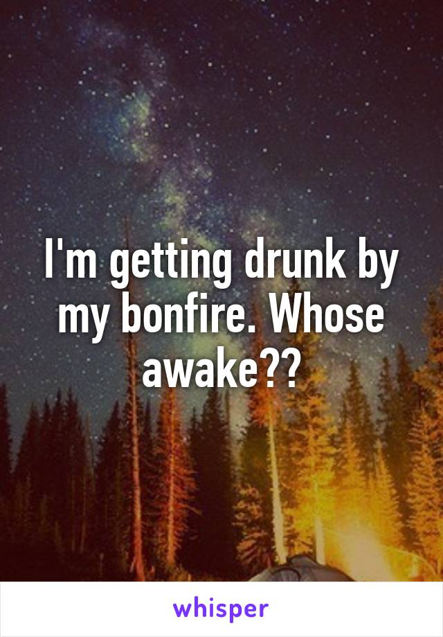 I'm getting drunk by my bonfire. Whose awake??