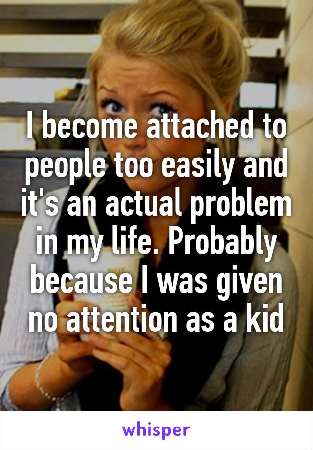 I become attached to people too easily and it's an actual problem in my life. Probably because I was given no attention as a kid