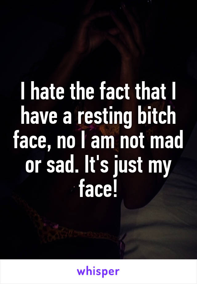 I hate the fact that I have a resting bitch face, no I am not mad or sad. It's just my face!