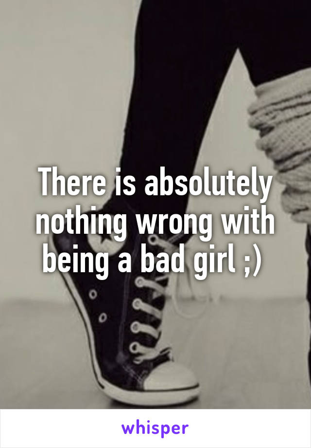 There is absolutely nothing wrong with being a bad girl ;) 