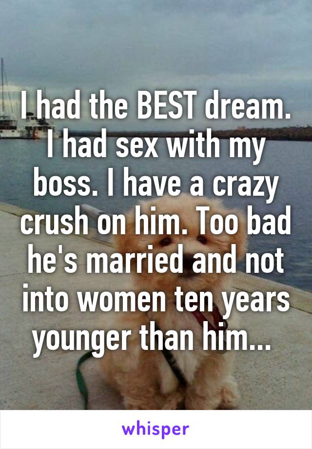 I had the BEST dream. I had sex with my boss. I have a crazy crush on him. Too bad he's married and not into women ten years younger than him... 