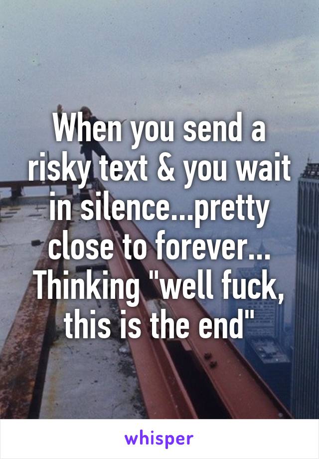 When you send a risky text & you wait in silence...pretty close to forever... Thinking "well fuck, this is the end"