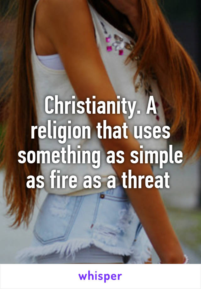 Christianity. A religion that uses something as simple as fire as a threat 